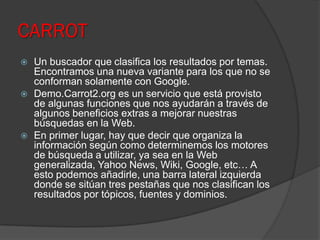 CARROT
 Un buscador que clasifica los resultados por temas.
Encontramos una nueva variante para los que no se
conforman solamente con Google.
 Demo.Carrot2.org es un servicio que está provisto
de algunas funciones que nos ayudarán a través de
algunos beneficios extras a mejorar nuestras
búsquedas en la Web.
 En primer lugar, hay que decir que organiza la
información según como determinemos los motores
de búsqueda a utilizar, ya sea en la Web
generalizada, Yahoo News, Wiki, Google, etc… A
esto podemos añadirle, una barra lateral izquierda
donde se sitúan tres pestañas que nos clasifican los
resultados por tópicos, fuentes y dominios.
 