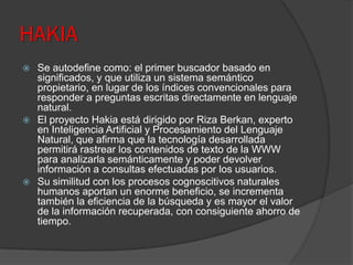 HAKIA
 Se autodefine como: el primer buscador basado en
significados, y que utiliza un sistema semántico
propietario, en lugar de los índices convencionales para
responder a preguntas escritas directamente en lenguaje
natural.
 El proyecto Hakia está dirigido por Riza Berkan, experto
en Inteligencia Artificial y Procesamiento del Lenguaje
Natural, que afirma que la tecnología desarrollada
permitirá rastrear los contenidos de texto de la WWW
para analizarla semánticamente y poder devolver
información a consultas efectuadas por los usuarios.
 Su similitud con los procesos cognoscitivos naturales
humanos aportan un enorme beneficio, se incrementa
también la eficiencia de la búsqueda y es mayor el valor
de la información recuperada, con consiguiente ahorro de
tiempo.
 