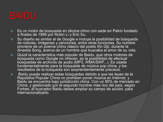 BAIDU
 Es un motor de búsqueda en idioma chino con sede en Pekín fundado
a finales de 1999 por Robin Li y Eric Xu.
 Su diseño es similar al de Google e incluye la posibilidad de búsqueda
de noticias, imágenes y canciones, entre otras funciones. Su nombre
proviene de un poema chino clásico del poeta Xin Qiji, durante la
dinastía Song, acerca de un hombre que buscaba el amor de su vida.
 Quizá la característica más popular de Baidu, que otros motores de
búsqueda como Google no ofrecen, es la posibilidad de efectuar
búsquedas de archivos de audio (MP3, WMA/SWF...). Es usada
fundamentalmente para la búsqueda de música pop china, y los
resultados de la búsqueda son sorprendentemente precisos.
 Baidu puede realizar estas búsquedas debido a que las leyes de la
República Popular China no prohíben poner música en Internet, y
Baidu se encuentra bajo jurisdicción china. Con un 80% de mercado en
China, y gestionado por el segundo hombre más rico del país, según
Forbes, el buscador Baidu desea ampliar su campo de acción, para
internacionalizarlo.
 