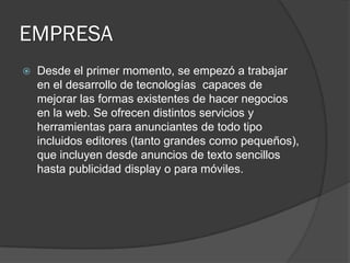 EMPRESA
 Desde el primer momento, se empezó a trabajar
en el desarrollo de tecnologías capaces de
mejorar las formas existentes de hacer negocios
en la web. Se ofrecen distintos servicios y
herramientas para anunciantes de todo tipo
incluidos editores (tanto grandes como pequeños),
que incluyen desde anuncios de texto sencillos
hasta publicidad display o para móviles.
 