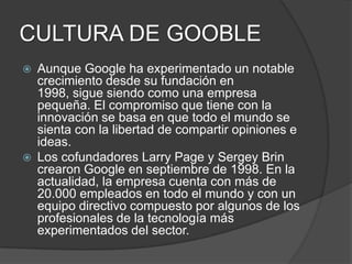 CULTURA DE GOOBLE
 Aunque Google ha experimentado un notable
crecimiento desde su fundación en
1998, sigue siendo como una empresa
pequeña. El compromiso que tiene con la
innovación se basa en que todo el mundo se
sienta con la libertad de compartir opiniones e
ideas.
 Los cofundadores Larry Page y Sergey Brin
crearon Google en septiembre de 1998. En la
actualidad, la empresa cuenta con más de
20.000 empleados en todo el mundo y con un
equipo directivo compuesto por algunos de los
profesionales de la tecnología más
experimentados del sector.
 