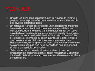 YOHOO!
 Uno de los sitios más importantes en la historia de Internet y
posiblemente el portal más grande existente es la historia de
dos jóvenes emprendedores.
 Un renovado Yahoo! nos presenta un mejoradísimo motor de
búsqueda, al que ha dotado de numerosas posibilidades.
Mención especial merece la transformación de Yahoo!, cuya
novedad más destacada es que el usuario puede personalizar
sus búsquedas a través del servicio "My Yahoo! Search". De
este modo, el internauta puede ir guardando así los enlaces
que desee e incluso introducir comentarios personales.
Posteriormente, en la opción "Mi web", el buscador encontrará
sólo aquellas páginas que haya consultado con anterioridad,
similar a un servicio de favoritos.
 Además, el portal permite almacenar direcciones de
sindicación de contenidos con el fin de rescatarlas y utilizarlas
más tarde. Además cuenta con numerosas herramientas útiles
e interesantes.
 