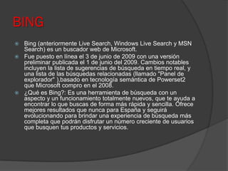 BING
 Bing (anteriormente Live Search, Windows Live Search y MSN
Search) es un buscador web de Microsoft.
 Fue puesto en línea el 3 de junio de 2009 con una versión
preliminar publicada el 1 de junio del 2009. Cambios notables
incluyen la lista de sugerencias de búsqueda en tiempo real, y
una lista de las búsquedas relacionadas (llamado "Panel de
explorador" ),basado en tecnología semántica de Powerset2
que Microsoft compro en el 2008.
 ¿Qué es Bing?: Es una herramienta de búsqueda con un
aspecto y un funcionamiento totalmente nuevos, que te ayuda a
encontrar lo que buscas de forma más rápida y sencilla. Ofrece
mejores resultados que nunca para España y seguirá
evolucionando para brindar una experiencia de búsqueda más
completa que podrán disfrutar un número creciente de usuarios
que busquen tus productos y servicios.
 