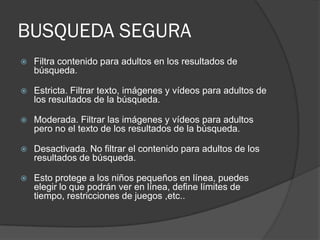 BUSQUEDA SEGURA
 Filtra contenido para adultos en los resultados de
búsqueda.
 Estricta. Filtrar texto, imágenes y vídeos para adultos de
los resultados de la búsqueda.
 Moderada. Filtrar las imágenes y vídeos para adultos
pero no el texto de los resultados de la búsqueda.
 Desactivada. No filtrar el contenido para adultos de los
resultados de búsqueda.
 Esto protege a los niños pequeños en línea, puedes
elegir lo que podrán ver en línea, define límites de
tiempo, restricciones de juegos ,etc..
 