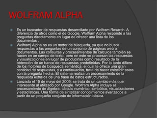 WOLFRAM ALPHA
 Es un buscador de respuestas desarrollado por Wolfram Resarch. A
diferencia de otros como el de Google, Wolfram Alpha responde a las
preguntas directamente en lugar de ofrecer una lista de los
documentos .
 Wolfram| Alpha no es un motor de búsqueda, ya que no busca
respuestas a las preguntas de un conjunto de páginas web o
documentos. Las consultas y procesamientos de cálculos también se
hacen en un campo de texto, pero en este se procesan las respuestas
y visualizaciones en lugar de producirlas como resultado de la
obtención de un banco de respuestas predefinidas. Por lo tanto difiere
de los motores de búsqueda semántica, el cual te ofrece una gran
cantidad de respuestas, y a continuación, trata de hacer coincidir estas
con la pregunta hecha. El sistema realiza un procesamiento de la
respuesta extraída de una base de datos estructurados.
 Lanzado el 15 de mayo del 2009, se trata de un cambio más que
interesante al utilizado por Google. Wolfram Alpha incluye el
procesamiento de álgebra, cálculo numérico, simbólico, visualizaciones
y estadísticas. Una forma de sintetizar conocimientos avanzados a
partir de un pequeño conjunto de información básica.
 