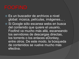FOOFIND
 Es un buscador de archivos a nivel
global: música, películas, imágenes... .
 Si Google sólo escanea webs en busca
del contenido que quiere el usuario,
Foofind va mucho más allá, escaneando
los servidores de descargas directas,
los torrents o los enlaces eDonkey,
entre otros. De este modo, la búsqueda
de contenidos se vuelve mucho más
efectiva.
 