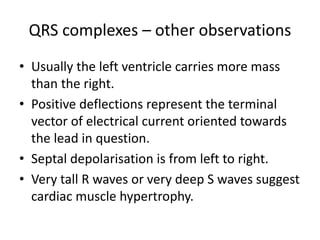 QRS complexes – other observations
• Usually the left ventricle carries more mass
than the right.
• Positive deflections represent the terminal
vector of electrical current oriented towards
the lead in question.
• Septal depolarisation is from left to right.
• Very tall R waves or very deep S waves suggest
cardiac muscle hypertrophy.
 