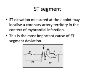 ST segment
• ST elevation measured at the J point may
localise a coronary artery territory in the
context of myocardial infarction.
• This is the most important cause of ST
segment deviation.
 