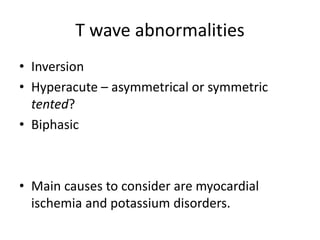 T wave abnormalities
• Inversion
• Hyperacute – asymmetrical or symmetric
tented?
• Biphasic
• Main causes to consider are myocardial
ischemia and potassium disorders.
 
