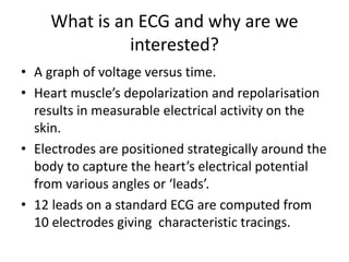 What is an ECG and why are we
interested?
• A graph of voltage versus time.
• Heart muscle’s depolarization and repolarisation
results in measurable electrical activity on the
skin.
• Electrodes are positioned strategically around the
body to capture the heart’s electrical potential
from various angles or ‘leads’.
• 12 leads on a standard ECG are computed from
10 electrodes giving characteristic tracings.
 