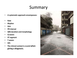 Summary
• A systematic approach encompasses:
• Rate
• Rhythm
• Axis
• PR interval
• QRS duration and morphology
• Q waves
• ST segment
• T waves
• QTc
• The clinical context is crucial when
giving a diagnosis.
 