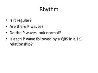 Rhythm
• Is it regular?
• Are there P waves?
• Do the P waves look normal?
• Is each P wave followed by a QRS in a 1:1
relationship?
 
