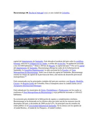Bucaramanga ( /bu.ka.ɾaˈmaŋ.ga/ (?·i)), es una ciudad de Colombia, <br />capital del departamento de Santander. Está ubicada al nordeste del país sobre la cordillera Oriental, rama de la cordillera de los Andes, a orillas del río de Oro. Su población asciende a los 523.040 habitantes,[3] Dista a 384 km de Bogotá, la capital del país.[4] Por ser la capital del departamento de Santander, Bucaramanga alberga las sedes de la Gobernación de Santander, la Asamblea Departamental, la sede seccional de la Fiscalía y el Área Metropolitana de Bucaramanga. Junto con el título de capital de Santander, Bucaramanga ostenta los títulos de capital de la provincia de Soto y del núcleo de desarrollo provincial metropolitano.[5]<br />Está comunicada con las principales ciudades del país por carretera: con Bogotá, Medellín, Cúcuta y la Región Caribe de Colombia. Para el transporte aéreo la ciudad cuenta con el Aeropuerto Internacional Palonegro.<br />Está rodeada por los municipios de Girón, Floridablanca y Piedecuesta con los cuales se conforma el Área Metropolitana de Bucaramanga y cuya población asciende a 1.038.622 habitantes.<br />Su economía gira alrededor de la fabricación de zapatos y complementos similares. Bucaramanga se ha destacado en los últimos años por tener una de las menores tasa de desempleo del país, a diciembre de 2009 era de 8,5%. Su principal casa de estudios de orden público es la Universidad Industrial de Santander. Se la conoce con los apodos de «Ciudad Bonita», «Ciudad de los Parques», «Ciudad Cordial».<br />