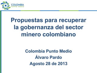 Propuestas para recuperar
la gobernanza del sector
minero colombiano
Colombia Punto Medio
Álvaro Pardo
Agosto 28 de 2013
 