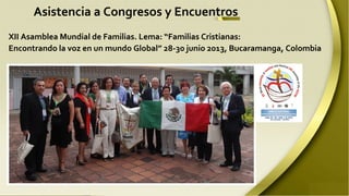 Asistencia a Congresos y Encuentros
XII Asamblea Mundial de Familias. Lema: “Familias Cristianas:
Encontrando la voz en un mundo Global” 28-30 junio 2013, Bucaramanga, Colombia

 