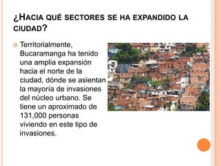 ¿HACIA QUÉ SECTORES SE HA EXPANDIDO LA
CIUDAD?
 Territorialmente,
Bucaramanga ha tenido
una amplia expansión
hacia el norte de la
ciudad, dónde se asientan
la mayoría de invasiones
del núcleo urbano. Se
tiene un aproximado de
131,000 personas
viviendo en este tipo de
invasiones.
 