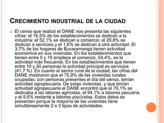 CRECIMIENTO INDUSTRIAL DE LA CIUDAD
 El censo que realizó el DANE nos presenta las siguientes
cifras: el 16,5% de los establecimientos se dedican a la
industria; el 52,1% se dedican a comercio; el 29,8% se
dedican a servicios y el 1,6% se dedican a otra actividad. El
3,7% de los hogares de Bucaramanga tienen actividad
económica en sus viviendas. En los establecimientos que
tienen entre 0 y 10 empleos el comercio, 54,4%, es la
actividad más frecuente. En los establecimientos que tienen
entre 10 y 50 personas la actividad principal es servicios
(41,7 %). En cuanto al sector rural de la ciudad, las cifras del
DANE mostraron que el 75,9% de las viviendas rurales
ocupadas, con personas presentes el día del censo, tenían
actividad agropecuaria. De estas viviendas, y que tenían
actividad agropecuaria el DANE encontró que el 70,1% se
dedicaba a las labores agrícolas, el 94,1% a labores pecuaria,
y el 5.6% restante a labores piscícolas. Estos datos se
presentan porque la mayoría de las viviendas tiene
simultáneamente 2 o 3 tipos de actividades.
 
