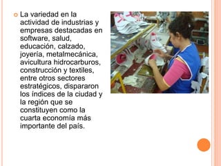  La variedad en la
actividad de industrias y
empresas destacadas en
software, salud,
educación, calzado,
joyería, metalmecánica,
avicultura hidrocarburos,
construcción y textiles,
entre otros sectores
estratégicos, dispararon
los índices de la ciudad y
la región que se
constituyen como la
cuarta economía más
importante del país.
 