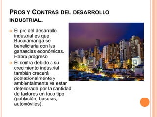 PROS Y CONTRAS DEL DESARROLLO
INDUSTRIAL.
 El pro del desarrollo
industrial es que
Bucaramanga se
beneficiaria con las
ganancias económicas.
Habrá progreso
 El contra debido a su
crecimiento industrial
también crecerá
poblacionalmente y
ambientalmente va estar
deteriorada por la cantidad
de factores en todo tipo
(población, basuras,
automóviles).
 