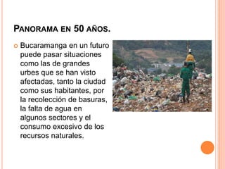 PANORAMA EN 50 AÑOS.
 Bucaramanga en un futuro
puede pasar situaciones
como las de grandes
urbes que se han visto
afectadas, tanto la ciudad
como sus habitantes, por
la recolección de basuras,
la falta de agua en
algunos sectores y el
consumo excesivo de los
recursos naturales.
 