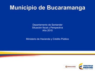 Departamento de Santander
Situación fiscal y Perspectiva
Año 2015
Ministerio de Hacienda y Crédito Público
Municipio de Bucaramanga
 