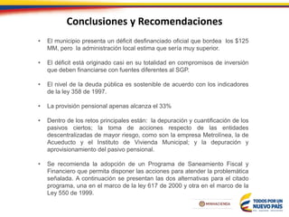 Conclusiones y Recomendaciones
• El municipio presenta un déficit desfinanciado oficial que bordea los $125
MM, pero la administración local estima que sería muy superior.
• El déficit está originado casi en su totalidad en compromisos de inversión
que deben financiarse con fuentes diferentes al SGP.
• El nivel de la deuda pública es sostenible de acuerdo con los indicadores
de la ley 358 de 1997.
• La provisión pensional apenas alcanza el 33%
• Dentro de los retos principales están: la depuración y cuantificación de los
pasivos ciertos; la toma de acciones respecto de las entidades
descentralizadas de mayor riesgo, como son la empresa Metrolínea, la de
Acueducto y el Instituto de Vivienda Municipal; y la depuración y
aprovisionamiento del pasivo pensional.
• Se recomienda la adopción de un Programa de Saneamiento Fiscal y
Financiero que permita disponer las acciones para atender la problemática
señalada. A continuación se presentan las dos alternativas para el citado
programa, una en el marco de la ley 617 de 2000 y otra en el marco de la
Ley 550 de 1999.
 