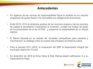 Antecedentes
• En vigencia de las normas de responsabilidad fiscal la alcaldía no ha suscrito
programas de ajuste fiscal ni ha incumplido sus obligaciones financieras.
• Entre 2012- 2014 la dinámica positiva de los recursos propios y de los recursos
de capital le permitieron incrementar la inversión, cumplir los límites de gasto
de funcionamiento de la ley 617/00, y preservar la sostenibilidad de su deuda
pública.
• El Banco Mundial en su estudio de “ciudades competitivas para estudios y
crecimientos” la catalogó como la ciudad más próspera de América Latina.
• Para el periodo 2011–2014, la evaluación del DNP al desempeño integral del
municipio mejoró de 74 a 83.
• En diciembre de 2015 la firma Value & Risk Rating asignó calificación A a su
Capacidad de Pago.
 