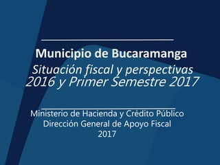 Municipio de Bucaramanga
Situación fiscal y perspectivas
2016 y Primer Semestre 2017
Ministerio de Hacienda y Crédito Público
Dirección General de Apoyo Fiscal
2017
 