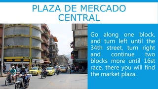 PLAZA DE MERCADO
CENTRAL
Go along one block,
and turn left until the
34th street, turn right
and continue two
blocks more until 16st
race, there you will find
the market plaza.
 