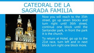 CATEDRAL DE LA
SAGRADA FAMILIA
Now you will reach to the 35th
street, go up seven blocks and
turn right until 36th street,
continue one block until the
Santander park, in front the park
it is the church.
To return at Hotel, go up to the
21st race, turn left and in next
block turn right one block more.
 