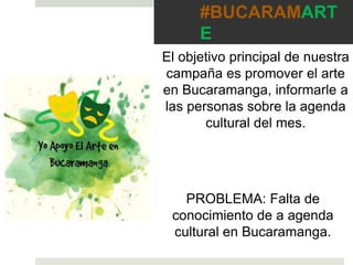 #BUCARAMART
E
El objetivo principal de nuestra
campaña es promover el arte
en Bucaramanga, informarle a
las personas sobre la agenda
cultural del mes.
PROBLEMA: Falta de
conocimiento de a agenda
cultural en Bucaramanga.
 