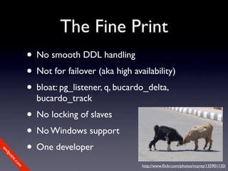 The Fine Print
             • No smooth DDL handling
             • Not for failover (aka high availability)
             • bloat: pg_listener, q, bucardo_delta,
               bucardo_track
             • No locking of slaves
             • No Windows support
             • One developer
en
dp
 oi
     nt
        .c
       om




                                             http://www.ﬂickr.com/photos/ncarey/135901120/
 