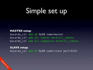 Simple set up

             MASTER setup:
             bucardo_ctl add db MyDB name=master
             bucardo_ctl add all tables herd=all_tables
             bucardo_ctl add all sequences herd=all_tables

             SLAVE setup:
             bucardo_ctl add db MyDB name=slave port=6543
en
dp
 oi
     nt
        .c
       om
 