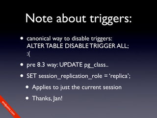 Note about triggers:
             • canonical way to disable triggers:
               ALTER TABLE DISABLE TRIGGER ALL;
               :(
             • pre 8.3 way: UPDATE pg_class..
             • SET session_replication_role = ‘replica’;
              • Applies to just the current session
              • Thanks, Jan!
en
dp
 oi
     nt
        .c
       om
 
