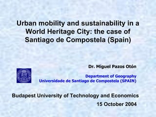 Urban mobility and sustainability in a
World Heritage City: the case of
Santiago de Compostela (Spain)
Dr. Miguel Pazos Otón
Department of Geography
Universidade de Santiago de Compostela (SPAIN)
15 October 2004
Budapest University of Technology and Economics
 