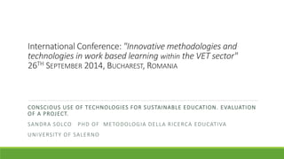 International Conference: "Innovative methodologies and 
technologies in work based learning within the VET sector" 
26TH SEPTEMBER 2014, BUCHAREST, ROMANIA 
CONSCIOUS USE OF TECHNOLOGIES FOR SUSTAINABLE EDUCATION. EVALUATION 
OF A PROJECT. 
SANDRA SOLCO PHD OF METODOLOGIA DELLA RICERCA EDUCATIVA 
UNIVERSITY OF SALERNO 
 