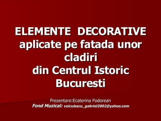 ELEMENTE  DECORATIVE aplicate pe fatada unor cladiri din Centrul Istoric Bucuresti Prezentare:Ecaterina Fodorean Fond Muzical:  [email_address] 