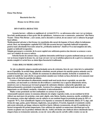 1
Elena Nita Ibrian
Bucataria fara foc
Hrana vie in 238 de retete
DIN PARTEA REDACTIEI
Aceasta lucrare - editata ca supliment al revistei ELTA - se adreseaza celor care vor sa traiasca
fara boli, medicamente si fara grele zile de spitalizare. Autoarea este o cunoscuta „naturista” din Piatra
Neamt - Elena Nita Ibrian -, care acum, cateva decenii s-a salvat, de un cancer care o adusese în pragul
fazei ultime.
Medicamentul salvator a fost hrana vie constituita din sucuri de legume si fructe aflate la indemana
oricui. Deci, nu întamplator capitolul SUCURI din aceasta lucrare cuprinde indicatii terapeutice
pentru toate afectiunile frecvente astazi în „civilizatia moderna”. Inutil ar fi sa mai umplem aici alte,
pagini cu indicatii terapeutice.
Simpla parcurgere a retetelor de la acest capitol este suficienta pentru cine doreste sa urmeze o cura
care sa-l vindece de ceea ce sufera.
Selectia facuta de autoare însa, e judicios intocmita astfel încat sa poata multumi atat pe cei care
vor sa treaca treptat la hrana vie, cat si pe cei care vor sa-si satisfaca placerea de a gati si a consuma un
meniu complet si variat fara sa simta lipsa bucatariei traditonale.
FARA BOLI SI MEDICAMENTE !
Se stie ca plantele asigura omului principala sursa de existenta, fara de care viata lui si a animalelor
nu ar fi posibila. In acelasi timp, plantele constituie sursele primare de nutritie pentru animale care le
transforma în lapte, oua, etc., folosite de asemenea în alimentatia omului. Ierburile si semintele lor,
pomii si roadele lor sunt oferite cu generozitate omului care trebuie sa faca efortul de a le cunoaste mai
bine si de a le folosi în nutritia lui zilnica.
Carnea a fost introdusa în alimentatia omului mult mai tarziu decat vegetalele, nu atat din
necesitate, cat mai mult ca o dorinta de diversificare a nutritiei.Asa a aparut alimentatia mixta,
omnivora care se bazeaza pe trei mari grupuri de substante chimice: zaharurile (glucidele sau
hidrocarbonatele), proteinele si grasimile. Acestora li se adauga în cantitati mult mai mici dar mai
importante ca cele dintai: enzimele, vitaminele si microelementele.
Multa vreme proteinele au fost confundate cu carnea si cu pestele.
Astazi,multi oameni cunosc si consuma alimente de origine vegetala crude, cu un continut la fel de
ridicat sau mai mare de proteine, cum sunt: algele, soia, lintea, fasolea, mazarea, nucile, arahidele, etc.
De asemenea, exista alge salbatice sau de cultura cu un continut bogat in proteine,de pana la 30% si
respectiv 70 %. Este semnificativ faptul ca în Japonia se consuma în alimentatia zilnica 25 % alge, sub
forma de supe, paine, paste fainoase, înghetata, sau prajitura. Fructele, legumele si semintele contin
adevarate miracole, pe langa valoarea nutritiva foarte ridicata recunoscuta, ele pot fi considerate si
factori terapeutici de prima importanta. Este suficient de amintit ca numeroase afectiuni pot sa fie
tratate cu plante sau cu produse obtinute din ele. Astfel, noi însine am vindecat ulcere duodenale într-o
singura luna cu tratamente naturale, cu suc de varza alba sau de cartofi; colite cronice cu suc de

 