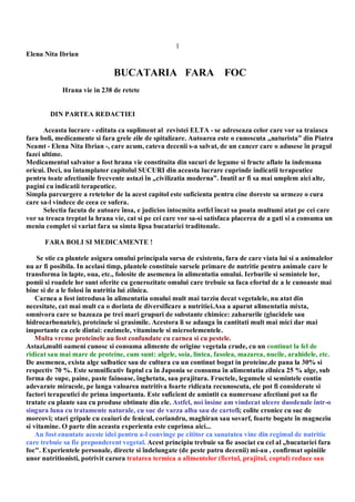 1
Elena Nita Ibrian
BUCATARIA FARA FOC
Hrana vie in 238 de retete
DIN PARTEA REDACTIEI
Aceasta lucrare - editata ca supliment al revistei ELTA - se adreseaza celor care vor sa traiasca
fara boli, medicamente si fara grele zile de spitalizare. Autoarea este o cunoscuta „naturista” din Piatra
Neamt - Elena Nita Ibrian -, care acum, cateva decenii s-a salvat, de un cancer care o adusese în pragul
fazei ultime.
Medicamentul salvator a fost hrana vie constituita din sucuri de legume si fructe aflate la indemana
oricui. Deci, nu întamplator capitolul SUCURI din aceasta lucrare cuprinde indicatii terapeutice
pentru toate afectiunile frecvente astazi în „civilizatia moderna”. Inutil ar fi sa mai umplem aici alte,
pagini cu indicatii terapeutice.
Simpla parcurgere a retetelor de la acest capitol este suficienta pentru cine doreste sa urmeze o cura
care sa-l vindece de ceea ce sufera.
Selectia facuta de autoare însa, e judicios intocmita astfel încat sa poata multumi atat pe cei care
vor sa treaca treptat la hrana vie, cat si pe cei care vor sa-si satisfaca placerea de a gati si a consuma un
meniu complet si variat fara sa simta lipsa bucatariei traditonale.
FARA BOLI SI MEDICAMENTE !
Se stie ca plantele asigura omului principala sursa de existenta, fara de care viata lui si a animalelor
nu ar fi posibila. In acelasi timp, plantele constituie sursele primare de nutritie pentru animale care le
transforma în lapte, oua, etc., folosite de asemenea în alimentatia omului. Ierburile si semintele lor,
pomii si roadele lor sunt oferite cu generozitate omului care trebuie sa faca efortul de a le cunoaste mai
bine si de a le folosi în nutritia lui zilnica.
Carnea a fost introdusa în alimentatia omului mult mai tarziu decat vegetalele, nu atat din
necesitate, cat mai mult ca o dorinta de diversificare a nutritiei.Asa a aparut alimentatia mixta,
omnivora care se bazeaza pe trei mari grupuri de substante chimice: zaharurile (glucidele sau
hidrocarbonatele), proteinele si grasimile. Acestora li se adauga în cantitati mult mai mici dar mai
importante ca cele dintai: enzimele, vitaminele si microelementele.
Multa vreme proteinele au fost confundate cu carnea si cu pestele.
Astazi,multi oameni cunosc si consuma alimente de origine vegetala crude, cu un continut la fel de
ridicat sau mai mare de proteine, cum sunt: algele, soia, lintea, fasolea, mazarea, nucile, arahidele, etc.
De asemenea, exista alge salbatice sau de cultura cu un continut bogat in proteine,de pana la 30% si
respectiv 70 %. Este semnificativ faptul ca în Japonia se consuma în alimentatia zilnica 25 % alge, sub
forma de supe, paine, paste fainoase, înghetata, sau prajitura. Fructele, legumele si semintele contin
adevarate miracole, pe langa valoarea nutritiva foarte ridicata recunoscuta, ele pot fi considerate si
factori terapeutici de prima importanta. Este suficient de amintit ca numeroase afectiuni pot sa fie
tratate cu plante sau cu produse obtinute din ele. Astfel, noi însine am vindecat ulcere duodenale într-o
singura luna cu tratamente naturale, cu suc de varza alba sau de cartofi; colite cronice cu suc de
morcovi; stari gripale cu ceaiuri de fenicul, coriandru, maghiran sau sovarf, foarte bogate în magneziu
si vitamine. O parte din aceasta experienta este cuprinsa aici...
Au fost enuntate aceste idei pentru a-l convinge pe cititor ca sanatatea vine din regimul de nutritie
care trebuie sa fie preponderent vegetal. Acest principiu trebuie sa fie asociat cu cel al „bucatariei fara
foc". Experientele personale, directe si îndelungate (de peste patru decenii) mi-au , confirmat opiniile
unor nutritionisti, potrivit carora tratarea termica a alimentelor (fiertul, prajitul, coptul) reduce sau
 