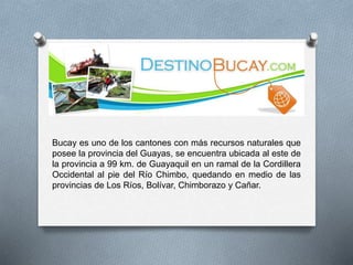 Bucay es uno de los cantones con más recursos naturales que
posee la provincia del Guayas, se encuentra ubicada al este de
la provincia a 99 km. de Guayaquil en un ramal de la Cordillera
Occidental al pie del Río Chimbo, quedando en medio de las
provincias de Los Ríos, Bolívar, Chimborazo y Cañar.
 