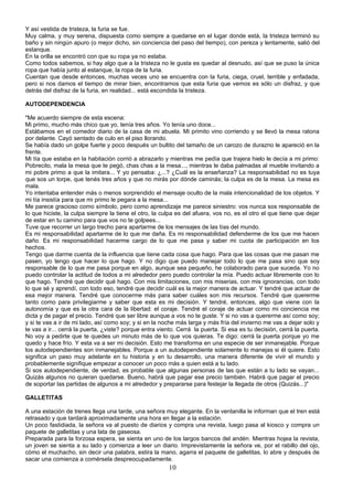 Y así vestida de tristeza, la furia se fue.
Muy calma, y muy serena, dispuesta como siempre a quedarse en el lugar donde está, la tristeza terminó su
baño y sin ningún apuro (o mejor dicho, sin conciencia del paso del tiempo), con pereza y lentamente, salió del
estanque.
En la orilla se encontró con que su ropa ya no estaba.
Como todos sabemos, si hay algo que a la tristeza no le gusta es quedar al desnudo, así que se puso la única
ropa que había junto al estanque, la ropa de la furia.
Cuentan que desde entonces, muchas veces uno se encuentra con la furia, ciega, cruel, terrible y enfadada,
pero si nos damos el tiempo de mirar bien, encontramos que esta furia que vemos es sólo un disfraz, y que
detrás del disfraz de la furia, en realidad... está escondida la tristeza.

AUTODEPENDENCIA

"Me acuerdo siempre de esta escena:
Mi primo, mucho más chico que yo, tenía tres años. Yo tenía uno doce...
Estábamos en el comedor diario de la casa de mi abuela. Mi primito vino corriendo y se llevó la mesa ratona
por delante. Cayó sentado de culo en el piso llorando.
Se había dado un golpe fuerte y poco después un bultito del tamaño de un carozo de durazno le apareció en la
frente.
Mi tía que estaba en la habitación corrió a abrazarlo y mientras me pedía que trajera hielo le decía a mi primo:
Pobrecito, mala la mesa que te pegó, chas chas a la mesa..., mientras le daba palmadas al mueble invitando a
mi pobre primo a que la imitara... Y yo pensaba: ¿...? ¿Cuál es la enseñanza? La responsabilidad no es tuya
que sos un torpe, que tenés tres años y que no mirás por dónde caminás; la culpa es de la mesa. La mesa es
mala.
Yo intentaba entender más o menos sorprendido el mensaje oculto de la mala intencionalidad de los objetos. Y
mi tía insistía para que mi primo le pegara a la mesa...
Me parece gracioso como símbolo, pero como aprendizaje me parece siniestro: vos nunca sos responsable de
lo que hiciste, la culpa siempre la tiene el otro, la culpa es del afuera, vos no, es el otro el que tiene que dejar
de estar en tu camino para que vos no te golpees...
Tuve que recorrer un largo trecho para apartarme de los mensajes de las tías del mundo.
Es mi responsabilidad apartarme de lo que me daña. Es mi responsabilidad defenderme de los que me hacen
daño. Es mi responsabilidad hacerme cargo de lo que me pasa y saber mi cuota de participación en los
hechos.
Tengo que darme cuenta de la influencia que tiene cada cosa que hago. Para que las cosas que me pasan me
pasen, yo tengo que hacer lo que hago. Y no digo que puedo manejar todo lo que me pasa sino que soy
responsable de lo que me pasa porque en algo, aunque sea pequeño, he colaborado para que suceda. Yo no
puedo controlar la actitud de todos a mi alrededor pero puedo controlar la mía. Puedo actuar libremente con lo
que hago. Tendré que decidir qué hago. Con mis limitaciones, con mis miserias, con mis ignorancias, con todo
lo que sé y aprendí, con todo eso, tendré que decidir cuál es la mejor manera de actuar. Y tendré que actuar de
esa mejor manera. Tendré que conocerme más para saber cuáles son mis recursos. Tendré que quererme
tanto como para privilegiarme y saber que esta es mi decisión. Y tendré, entonces, algo que viene con la
autonomía y que es la otra cara de la libertad: el coraje. Tendré el coraje de actuar como mi conciencia me
dicta y de pagar el precio. Tendré que ser libre aunque a vos no te guste. Y si no vas a quererme así como soy;
y si te vas a ir de mi lado, así como soy; y si en la noche más larga y más fría del invierno me vas a dejar solo y
te vas a ir... cerrá la puerta, ¿viste? porque entra viento. Cerrá la puerta. Si esa es tu decisión, cerrá la puerta.
No voy a pedirte que te quedes un minuto más de lo que vos quieras. Te digo: cerrá la puerta porque yo me
quedo y hace frío. Y esta va a ser mi decisión. Esto me transforma en una especie de ser inmanejable. Porque
los autodependientes son inmanejables. Porque a un autodependiente solamente lo manejas si él quiere. Esto
significa un paso muy adelante en tu historia y en tu desarrollo, una manera diferente de vivir el mundo y
probablemente signifique empezar a conocer un poco más a quien está a tu lado.
Si sos autodependiente, de verdad, es probable que algunas personas de las que están a tu lado se vayan...
Quizás algunos no quieran quedarse. Bueno, habrá que pagar ese precio también. Habrá que pagar el precio
de soportar las partidas de algunos a mi alrededor y prepararse para festejar la llegada de otros (Quizás...)"

GALLETITAS

A una estación de trenes llega una tarde, una señora muy elegante. En la ventanilla le informan que el tren está
retrasado y que tardará aproximadamente una hora en llegar a la estación.
Un poco fastidiada, la señora va al puesto de diarios y compra una revista, luego pasa al kiosco y compra un
paquete de galletitas y una lata de gaseosa.
Preparada para la forzosa espera, se sienta en uno de los largos bancos del andén. Mientras hojea la revista,
un joven se sienta a su lado y comienza a leer un diario. Imprevistamente la señora ve, por el rabillo del ojo,
cómo el muchacho, sin decir una palabra, estira la mano, agarra el paquete de galletitas, lo abre y después de
sacar una comienza a comérsela despreocupadamente.
                                                         10
 