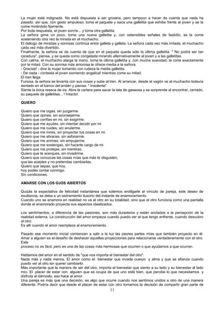 La mujer está indignada. No está dispuesta a ser grosera, pero tampoco a hacer de cuenta que nada ha
pasado; así que, con gesto ampuloso, toma el paquete y saca una galletita que exhibe frente al joven y se la
come mirándolo fijamente.
Por toda respuesta, el joven sonríe... y toma otra galletita.
La señora gime un poco, toma una nueva galletita y, con ostensibles señales de fastidio, se la come
sosteniendo otra vez la mirada en el muchacho.
El diálogo de miradas y sonrisas continúa entre galleta y galleta. La señora cada vez más irritada, el muchacho
cada vez más divertido.
Finalmente, la señora se da cuenta de que en el paquete queda sólo la última galletita. " No podrá ser tan
caradura", piensa, y se queda como congelada mirando alternativamente al joven y a las galletitas.
Con calma, el muchacho alarga la mano, toma la última galletita y, con mucha suavidad, la corta exactamente
por la mitad. Con su sonrisa más amorosa le ofrece media a la señora.
- Gracias! - dice la mujer tomando con rudeza la media galletita.
- De nada - contesta el joven sonriendo angelical mientras come su mitad.
El tren llega.
Furiosa, la señora se levanta con sus cosas y sube al tren. Al arrancar, desde el vagón ve al muchacho todavía
sentado en el banco del andén y piensa: " Insolente".
Siente la boca reseca de ira. Abre la cartera para sacar la lata de gaseosa y se sorprende al encontrar, cerrado,
su paquete de galletitas... ! Intacto!.

QUIERO

Quiero que me oigas, sin juzgarme.
Quiero que opines, sin aconsejarme.
Quiero que confíes en mi, sin exigirme.
Quiero que me ayudes, sin intentar decidir por mi
Quiero que me cuides, sin anularme.
Quiero que me mires, sin proyectar tus cosas en mi.
Quiero que me abraces, sin asfixiarme.
Quiero que me animes, sin empujarme.
Quiero que me sostengas, sin hacerte cargo de mi.
Quiero que me protejas, sin mentiras.
Quiero que te acerques, sin invadirme.
Quiero que conozcas las cosas mías que más te disgusten,
que las aceptes y no pretendas cambiarlas.
Quiero que sepas, que hoy,
hoy podés contar conmigo.
Sin condiciones.

AMARSE CON LOS OJOS ABIERTOS

Quizás la expectativa de felicidad instantánea que solemos endilgarle al vínculo de pareja, este deseo de
exultancia, se deba a un estiramiento ilusorio del instante de enamoramiento.
Cuando uno se enamora en realidad no ve al otro en su totalidad, sino que el otro funciona como una pantalla
donde el enamorado proyecta sus aspectos idealizados.

Los sentimientos, a diferencia de las pasiones, son más duraderos y están anclados a la percepción de la
realidad externa. La construcción del amor empieza cuando puedo ver al que tengo enfrente, cuando descubro
al otro.
Es allí cuando el amor reemplaza al enamoramiento.

Pasado ese momento inicial comienzan a salir a la luz las peores partes mías que también proyecto en él.
Amar a alguien es el desafío de deshacer aquellas proyecciones para relacionarse verdaderamente con el otro.
Este
proceso no es fácil, pero es una de las cosas más hermosas que ocurren o que ayudamos a que ocurran.

Hablamos del amor en el sentido de "que nos importa el bienestar del otro".
Nada más y nada menos. El amor como el bienestar que invade cuerpo y alma y que se afianza cuando
puedo ver al otro sin querer cambiarlo.
Más importante que la manera de ser del otro, importa el bienestar que siento a su lado y su bienestar al lado
mío. El placer de estar con alguien que se ocupa de que uno esté bien, que percibe lo que necesitamos y
disfruta al dárnoslo, eso hace al amor.
Una pareja es más que una decisión, es algo que ocurre cuando nos sentimos unidos a otro de una manera
diferente. Podría decir que desde el placer de estar con otro tomamos la decisión de compartir gran parte de
                                                       11
 