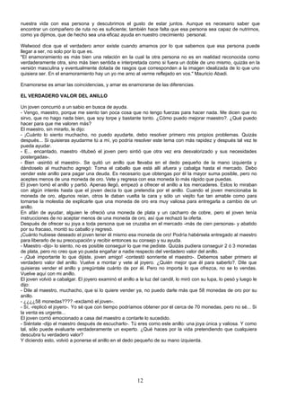 nuestra vida con esa persona y descubrimos el gusto de estar juntos. Aunque es necesario saber que
encontrar un compañero de ruta no es suficiente; también hace falta que esa persona sea capaz de nutrirnos,
como ya dijimos, que de hecho sea una eficaz ayuda en nuestro crecimiento personal.

Welwood dice que el verdadero amor existe cuando amamos por lo que sabemos que esa persona puede
llegar a ser, no solo por lo que es.
"El enamoramiento es más bien una relación en la cual la otra persona no es en realidad reconocida como
verdaderamente otra, sino más bien sentida e interpretada como si fuera un doble de uno mismo, quizás en la
versión masculina y eventualmente dotada de rasgos que corresponden a la imagen idealizada de lo que uno
quisiera ser. En el enamoramiento hay un yo me amo al verme reflejado en vos." Mauricio Abadi.

Enamorarse es amar las coincidencias, y amar es enamorarse de las diferencias.

EL VERDADERO VALOR DEL ANILLO

Un joven concurrió a un sabio en busca de ayuda.
- Vengo, maestro, porque me siento tan poca cosa que no tengo fuerzas para hacer nada. Me dicen que no
sirvo, que no hago nada bien, que soy torpe y bastante tonto. ¿Cómo puedo mejorar maestro?. ¿Qué puedo
hacer para que me valoren más?
El maestro, sin mirarlo, le dijo:
- ¡Cuánto lo siento muchacho, no puedo ayudarte, debo resolver primero mis propios problemas. Quizás
después... Si quisieras ayudarme tú a mí, yo podría resolver este tema con más rapidez y después tal vez te
pueda ayudar.
- E... encantado, maestro -titubeó el joven pero sintió que otra vez era desvalorizado y sus necesidades
postergadas-.
- Bien -asintió el maestro-. Se quitó un anillo que llevaba en el dedo pequeño de la mano izquierda y
dándoselo al muchacho agregó: Toma el caballo que está allí afuera y cabalga hasta el mercado. Debo
vender este anillo para pagar una deuda. Es necesario que obtengas por él la mayor suma posible, pero no
aceptes menos de una moneda de oro. Vete y regresa con esa moneda lo más rápido que puedas.
El joven tomó el anillo y partió. Apenas llegó, empezó a ofrecer el anillo a los mercaderes. Estos lo miraban
con algún interés hasta que el joven decía lo que pretendía por el anillo. Cuando el joven mencionaba la
moneda de oro, algunos reían, otros le daban vuelta la cara y sólo un viejito fue tan amable como para
tomarse la molestia de explicarle que una moneda de oro era muy valiosa para entregarla a cambio de un
anillo.
En afán de ayudar, alguien le ofreció una moneda de plata y un cacharro de cobre, pero el joven tenía
instrucciones de no aceptar menos de una moneda de oro, así que rechazó la oferta.
Después de ofrecer su joya a toda persona que se cruzaba en el mercado -más de cien personas- y abatido
por su fracaso, montó su caballo y regresó.
¡Cuánto hubiese deseado el joven tener él mismo esa moneda de oro! Podría habérsela entregado al maestro
para liberarlo de su preocupación y recibir entonces su consejo y su ayuda.
- Maestro -dijo- lo siento, no es posible conseguir lo que me pediste. Quizás pudiera conseguir 2 ó 3 monedas
de plata, pero no creo que yo pueda engañar a nadie respecto del verdadero valor del anillo.
- ¡Qué importante lo que dijiste, joven amigo! -contestó sonriente el maestro-. Debemos saber primero el
verdadero valor del anillo. Vuelve a montar y vete al joyero. ¿Quién mejor que él para saberlo?. Dile que
quisieras vender el anillo y pregúntale cuánto da por él. Pero no importa lo que ofrezca, no se lo vendas.
Vuelve aquí con mi anillo.
El joven volvió a cabalgar. El joyero examinó el anillo a la luz del candil, lo miró con su lupa, lo pesó y luego le
dijo:
- Dile al maestro, muchacho, que si lo quiere vender ya, no puedo darle más que 58 monedas de oro por su
anillo.
- ¿¿¿¿58 monedas???? -exclamó el joven-.
- Sí, -replicó el joyero-. Yo sé que con tiempo podríamos obtener por él cerca de 70 monedas, pero no sé... Si
la venta es urgente...
El joven corrió emocionado a casa del maestro a contarle lo sucedido.
- Siéntate -dijo el maestro después de escucharlo-. Tú eres como este anillo: una joya única y valiosa. Y como
tal, sólo puede evaluarte verdaderamente un experto. ¿Qué haces por la vida pretendiendo que cualquiera
descubra tu verdadero valor?
Y diciendo esto, volvió a ponerse el anillo en el dedo pequeño de su mano izquierda.




                                                         12
 