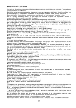 EL PORTERO DEL PROSTIBULO

No había en el pueblo un oficio peor conceptuado y peor pago que el de portero del prostíbulo. Pero ¿qué otra
cosa podría hacer aquel hombre?
De hecho, nunca había aprendido a leer ni a escribir, no tenía ninguna otra actividad ni oficio. En realidad, era
su puesto porque sus padres había sido portero de ese prostíbulo y también antes, el padre de su padre.
Durante décadas, el prostíbulo se pasaba de padres a hijos y la portería se pasaba de padres a hijos.
Un día, el viejo propietario murió y se hizo cargo del prostíbulo un joven con inquietudes, creativo y
emprendedor. El joven decidió modernizar el negocio.
Modificó las habitaciones y después citó al personal para darle nuevas instrucciones.
Al portero, le dijo: A partir de hoy usted, además de estar en la puerta, me va a preparar una planilla semanal.
Allí anotará usted la cantidad de parejas que entran día por día. A una de cada cinco, le preguntará cómo
fueron atendidas y qué corregirían del lugar. Y una vez por semana, me presentará esa planilla con los
comentarios que usted crea convenientes.
El hombre tembló, nunca le había faltado disposición al trabajo pero.....
Me encantaría satisfacerlo, señor - balbuceó - pero yo... yo no sé leer ni escribir.
¡Ah! ¡Cuánto lo siento! Como usted comprenderá, yo no puedo pagar a otra persona para que haga esto y
tampoco puedo esperar hasta que usted aprenda a escribir, por lo tanto...
Pero señor, usted no me puede despedir, yo trabajé en esto toda mi vida, también mi padre y mi abuelo...
No lo dejó terminar.
Mire, yo comprendo, pero no puedo hacer nada por usted. Lógicamente le vamos a dar una indemnización,
esto es, una cantidad de dinero para que tenga hasta que encuentre otra cosa. Así que, lo siento. Que tenga
suerte.
Y sin más, se dio vuelta y se fue.
El hombre sintió que el mundo se derrumbaba. Nunca había pensado que podría llegar a encontrarse en esa
situación. Llegó a sí casa, por primera vez desocupado. ¿Qué hacer?
Recordó que a veces en el prostíbulo, cuando se rompía una cama o se arruinaba una pata de un ropero, él,
con un martillo y clavos se las ingeniaba para hacer un arreglo sencillo y provisorio. Pensó que esta podría ser
una ocupación transitoria hasta que alguien le ofreciera un empleo.
Buscó por toda la casa las herramientas que necesitaba, sólo tenía unos clavos oxidados y una tenaza
mellada.
Tenía que comprar una caja de herramientas completa.
Para eso usaría una parte del dinero recibido.
En la esquina de su casa se enteró de que en su pueblo no había una ferretería, y que debía viajar dos días en
mula para ir al pueblo más cercano a realizar la compra.
¿Qué más da? Pensó, y emprendió la marcha.
A su regreso, traía una hermosa y completa caja de herramientas. No había terminado de quitarse las botas
cuando llamaron a la puerta de su casa. Era su vecino.
Vengo a preguntarle si no tiene un martillo para prestarme.
Mire, sí, lo acabo de comprar pero lo necesito para trabajar... como
me quedé sin empleo...
Bueno, pero yo se lo devolvería mañana bien temprano.
Está bien.
A la mañana siguiente, como había prometido, el vecino tocó la puerta. Mire, yo todavía necesito el martillo.
¿Por qué no me lo vende?
No, yo lo necesito para trabajar y además, la ferretería está a dos días de mula.
Hagamos un trato - dijo el vecino- Yo le pagaré a usted los dos días de ida y los dos de vuelta, más el precio
del martillo, total usted está sin trabajar. ¿Qué le parece?.
Realmente, esto le daba un trabajo por cuatro días...
Aceptó. Volvió a montar su mula.
Al regreso, otro vecino lo esperaba en la puerta de su casa.
Hola, vecino. ¿Usted le vendió un martillo a nuestro amigo?
Sí...
Yo necesito unas herramientas, estoy dispuesto a pagarle sus cuatros días de viaje, y una pequeña ganancia
por cada herramienta. Usted sabe, no todos podemos disponer de cuatro días para nuestras compras.
El ex - portero abrió su caja de herramientas y su vecino eligió una pinza, un destornillador, un martillo y un
cincel. Le pagó y se fue.
"...No todos disponemos de cuatro días para compras", recordaba. Si esto era cierto, mucha gente podría
necesitar que él viajara a traer herramientas.
En el siguiente viaje decidió que arriesgaría un poco del dinero de la indemnización, trayendo más
herramientas que las que había vendido. De paso, podría ahorrar algún tiempo de viajes.
La voz empezó a correrse por el barrio y muchos quisieron evitarse el viaje.
Una vez por semana, el ahora corredor de herramientas viajaba y compraba lo que necesitaban sus clientes.

                                                       13
 