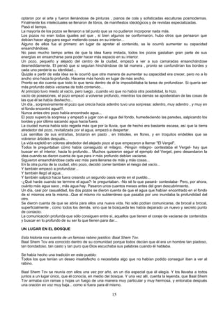 optaron por el arte y fueron llenándose de pinturas , pianos de cola y sofisticadas esculturas posmodernas.
Finalmente los intelectuales se llenaron de libros, de manifiestos ideológicos y de revistas especializadas.
Pasó el tiempo.
La mayoría de los pozos se llenaron a tal punto que ya no pudieron incorporar nada más.
Los pozos no eran todos iguales así que , si bien algunos se conformaron, hubo otros que pensaron que
debían hacer algo para seguir metiendo cosas en su interior...
Alguno de ellos fue el primero: en lugar de apretar el contenido, se le ocurrió aumentar su capacidad
ensanchándose.
No paso mucho tiempo antes de que la idea fuera imitada, todos los pozos gastaban gran parte de sus
energías en ensancharse para poder hacer más espacio en su interior.
Un pozo, pequeño y alejado del centro de la ciudad, empezó a ver a sus camaradas ensanchándose
desmedidamente. El pensó que si seguían hinchándose de tal manera , pronto se confundirían los bordes y
cada uno perdería su identidad...
Quizás a partir de esta idea se le ocurrió que otra manera de aumentar su capacidad era crecer, pero no a lo
ancho sino hacia lo profundo. Hacerse más hondo en lugar de más ancho.
Pronto se dio cuenta que todo lo que tenia dentro de él le imposibilitaba la tarea de profundizar. Si quería ser
más profundo debía vaciarse de todo contenido...
Al principio tuvo miedo al vacío, pero luego , cuando vio que no había otra posibilidad, lo hizo.
vacío de posesiones, el pozo empezó a volverse profundo, mientras los demás se apoderaban de las cosas de
las que él se había deshecho...
Un día , sorpresivamente el pozo que crecía hacia adentro tuvo una sorpresa: adentro, muy adentro , y muy en
el fondo encontró agua!!!.
Nunca antes otro pozo había encontrado agua...
El pozo supero la sorpresa y empezó a jugar con el agua del fondo, humedeciendo las paredes, salpicando los
bordes y por último sacando agua hacia fuera.
La ciudad nunca había sido regada más que por la lluvia, que de hecho era bastante escasa, así que la tierra
alrededor del pozo, revitalizada por el agua, empezó a despertar.
Las semillas de sus entrañas, brotaron en pasto , en tréboles, en flores, y en troquitos endebles que se
volvieron árboles después...
La vida explotó en colores alrededor del alejado pozo al que empezaron a llamar "El Vergel".
Todos le preguntaban cómo había conseguido el milagro. -Ningún milagro- contestaba el Vergel- hay que
buscar en el interior, hacia lo profundo... Muchos quisieron seguir el ejemplo del Vergel, pero desandaron la
idea cuando se dieron cuenta de que para ir más profundo debían vaciarse.
Siguieron ensanchándose cada vez más para llenarse de más y más cosas...
En la otra punta de la ciudad, otro pozo, decidió correr también el riesgo del vacío...
Y también empezó a profundizar...
Y también llegó al agua...
Y también salpicó hacia fuera creando un segundo oasis verde en el pueblo...
-¿Qué harás cuando se termine el agua?- le preguntaban. -No sé lo que pasará- contestaba- Pero, por ahora,
cuánto más agua saco , más agua hay. Pasaron unos cuantos meses antes del gran descubrimiento.
Un día, casi por casualidad, los dos pozos se dieron cuenta de que el agua que habían encontrado en el fondo
de sí mismos era la misma...Que el mismo río subterráneo que pasaba por uno inundaba la profundidad del
otro.
Se dieron cuenta de que se abría para ellos una nueva vida. No sólo podían comunicarse, de brocal a brocal,
superficialmente , como todos los demás, sino que la búsqueda les había deparado un nuevo y secreto punto
de contacto:
La comunicación profunda que sólo consiguen entre sí, aquellos que tienen el coraje de vaciarse de contenidos
y buscar en lo profundo de su ser lo que tienen para dar...

UN LUGAR EN EL BOSQUE

Esta historia nos cuenta de un famoso rabino jasídico: Baal Shem Tov.
Baal Shem Tov era conocido dentro de su comunidad porque todos decían que él era un hombre tan piadoso,
tan bondadoso, tan casto y tan puro que Dios escuchaba sus palabras cuando él hablaba.

Se había hecho una tradición en este pueblo:
Todos los que tenían un deseo insatisfecho o necesitaba algo que no habían podido conseguir iban a ver al
rabino.

Baal Shem Tov se reunía con ellos una vez por año, en un día especial que él elegía. Y los llevaba a todos
juntos a un lugar único, que él conocía, en medio del bosque. Y una vez allí, cuenta la leyenda, que Baal Shem
Tov armaba con ramas y hojas un fuego de una manera muy particular y muy hermosa, y entonaba después
una oración en voz muy baja... como si fuera para él mismo.

                                                      15
 