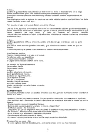 Y dicen...
que Dios le gustaban tanto esas palabras que Baal Shem Tov decía, se fascinaba tanto con el fuego
armado de esa manera, quería tanto a esa reunión de gente en ese lugar del bosque...
que no podía resistir el pedido de Baal Shem Tov y concedía los deseos de todas las personas que ahí
estaban.
Cuando el rabino murió, la gente se dio cuenta de que nadie sabía las palabras que Baal Shem Tov decía
cuando iban todos juntos a pedir algo...

Pero conocían el lugar en el bosque. Sabían cómo armar el fuego.

Una vez al año, siguiendo la tradición de Baal Shem Tov había instituido, todos los que tenían necesidades y
deseos insatisfechos se reunían en ese mismo lugar en el bosque, prendían el fuego de la manera en que
habían     aprendido    del    viejo   rabino,   y   como    no     conocían      las   palabras   cantaban
cualquier canción o recitaban un salmo, o sólo se miraban y hablaban de cualquier cosa en ese mismo lugar
alrededor del fuego.

Y dicen...
que Dios gustaba tanto del fuego encendido, gustaba tanto de ese lugar en el bosque y de esa gente
reunida...
que aunque nadie decía las palabras adecuadas, igual concedía los deseos a todos los que ahí
estaban.
El tiempo ha pasado y de generación en generación la sabiduría se ha ido perdiendo...

Y aquí estamos nosotros.
Nosotros no sabemos cuál es el lugar en el bosque.
No sabemos cuáles son las palabras.
Ni siquiera sabemos cómo encender
el fuego a la manera que Baal Shem Tov lo hacía...

Sin embargo hay algo que sí sabemos:
Sabemos esta historia,
Sabemos este cuento...
Y dicen...
que Dios adora tanto este cuento...
que le gusta tanto esta historia...
que basta que alguien la cuente...
y que alguien la escuche...
para que Él, complacido,
satisfaga cualquier necesidad
y conceda cualquier deseo
a todos los que están compartiendo este momento...
Amén... (Así sea...)

EL MAESTRO SUFI
El Maestro sufi contaba siempre una parábola al finalizar cada clase, pero los alumnos no siempre entendían el
sentido de la misma...

- Maestro – lo encaró uno de ellos una tarde. Tú nos cuentas los cuentos pero no nos explicas su significado...
- Pido perdón por eso. – Se disculpó el maestro – Permíteme que en señal de reparación te convide con un rico
durazno.
- Gracias maestro.- respondió halagado el discípulo
- Quisiera, para agasajarte, pelarte tu durazno yo mismo. ¿Me permites?
- Sí. Muchas gracias – dijo el discípulo.
- ¿Te gustaría que, ya que tengo en mi mano un cuchillo, te lo corte en trozos para que te sea más cómodo?...
- Me encantaría... Pero no quisiera abusar de tu hospitalidad, maestro...
- No es un abuso si yo te lo ofrezco. Solo deseo complacerte...
- Permíteme que te lo mastique antes de dártelo...
- No maestro. ¡No me gustaría que hicieras eso! Se quejó, sorprendido el discípulo.

El maestro hizo una pausa y dijo:
- Si yo les explicara el sentido de cada cuento... sería como darles a comer una fruta masticada


                                                      16
 