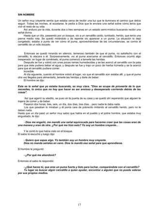 SIN NOMBRE

Un señor muy creyente sentía que estaba cerca de recibir una luz que le iluminara el camino que debía
seguir. Todas las noches, al acostarse, le pedía a Dios que le enviara una señal sobre cómo tenía que
vivir el resto de su vida.
      Así anduvo por la vida, durante dos o tres semanas en un estado semi-místico buscando recibir una
señal divina.
      Hasta que un día, paseando por un bosque, vio a un cervatillo caído, tumbado, herido, que tenía una
pierna medio rota. Se quedó mirándolo y de repente vio aparecer a un puma. La situación lo dejó
congelado; estaba a punto de ver cómo el puma, aprovechándose de las circunstancias, se comía al
cervatillo de un sólo bocado.


      Entonces se quedó mirando en silencio, temeroso también de que el puma, no satisfecho con el
cervatillo, lo atacara a él. Sorpresivamente, vio al puma acercarse al cervatillo. Entonces ocurrió algo
inesperado: en lugar de comérselo, el puma comenzó a lamerle las heridas.
      Después se fue y volvió con unas pocas ramas humedecidas y se las acercó al cervatillo con la pata
para que éste pudiera beber el agua; y después se fue y trajo un poco de hierba húmeda y se la acercó
para que el cervatillo pudiera comer.
     Increíble.
      Al día siguiente, cuando el hombre volvió al lugar, vio que el cervatillo aún estaba allí, y que el puma
otra vez llegaba para alimentarlo, lamerle las heridas y darle de beber.
     El hombre se dijo:

Esta es la señal que yo estaba buscando, es muy clara. "Dios se ocupa de proveerte de lo que
necesites, lo único que no hay que hacer es ser ansioso y desesperado corriendo detrás de las
cosas".

      Así que agarró su atadito, se puso en la puerta de su casa y se quedó ahí esperando que alguien le
trajera de comer y de beber.
      Pasaron dos horas, tres, seis, un día, dos días, tres días... pero nadie le daba nada.
      Los que pasaban lo miraban y él ponía cara de pobrecito imitando al cervatillo herido, pero no le
daban nada.
Hasta que un día pasó un señor muy sabio que había en el pueblo y el pobre hombre, que estaba muy
angustiado, le dijo:

    - Dios me engañó, me mandó una señal equivocada para hacerme creer que las cosas eran de
una manera y eran de otra. ¿Por qué me hizo esto? Yo soy un hombre creyente...

     Y le contó lo que había visto en el bosque.
El sabio lo escuchó y luego dijo:

     - Quiero que sepas algo. Yo también soy un hombre muy creyente.
     Dios no manda señales en vano. Dios te mandó esa señal para que aprendieras.

El hombre le preguntó:

     - ¿Por qué me abandonó?

Entonces el sabio le respondió:

     - ¿Qué haces tú, que eres un puma fuerte y listo para luchar, comparándote con el cervatillo?
     Tu lugar es buscar algún cervatillo a quien ayudar, encontrar a alguien que no pueda valerse
por sus propios medios.




                                                     17
 