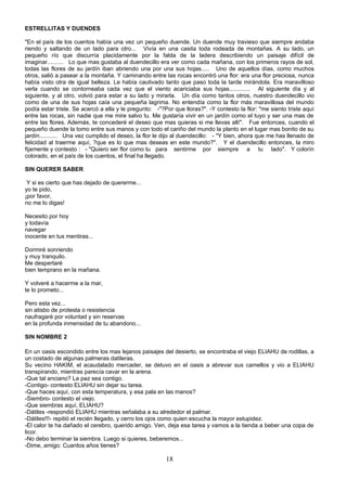 ESTRELLITAS Y DUENDES

"En el país de los cuentos había una vez un pequeño duende. Un duende muy travieso que siempre andaba
riendo y saltando de un lado para otro... Vivía en una casita toda rodeada de montañas. A su lado, un
pequeño río que discurría placidamente por la falda de la ladera describiendo un paisaje difícil de
imaginar.......... Lo que mas gustaba al duendecillo era ver como cada mañana, con los primeros rayos de sol,
todas las flores de su jardín iban abriendo una por una sus hojas..... Uno de aquellos días, como muchos
otros, salió a pasear a la montaña. Y caminando entre las rocas encontró una flor: era una flor preciosa, nunca
había visto otra de igual belleza. Le había cautivado tanto que paso toda la tarde mirándola. Era maravilloso
verla cuando se contorneaba cada vez que el viento acariciaba sus hojas............. Al siguiente día y al
siguiente, y al otro, volvió para estar a su lado y mirarla. Un día como tantos otros, nuestro duendecillo vio
como de una de sus hojas caía una pequeña lagrima. No entendía como la flor más maravillosa del mundo
podía estar triste. Se acercó a ella y le pregunto: -"?Por que lloras?". -Y contesto la flor: "me siento triste aquí
entre las rocas, sin nadie que me mire salvo tu. Me gustaría vivir en un jardín como el tuyo y ser una mas de
entre las flores. Además, te concederé el deseo que mas quieras si me llevas allí". Fue entonces, cuando el
pequeño duende la tomo entre sus manos y con todo el cariño del mundo la planto en el lugar mas bonito de su
jardín........... Una vez cumplido el deseo, la flor le dijo al duendecillo: - "Y bien, ahora que me has llenado de
felicidad al traerme aquí, ?que es lo que mas deseas en este mundo?". Y el duendecillo entonces, la miro
fijamente y contesto : - "Quiero ser flor como tu para sentirme por siempre a tu lado". Y colorín
colorado, en el país de los cuentos, el final ha llegado.

SIN QUERER SABER

 Y si es cierto que has dejado de quererme...
yo te pido,
¡por favor,
no me lo digas!

Necesito por hoy
y todavía
navegar
inocente en tus mentiras...

Dormiré sonriendo
y muy tranquilo.
Me despertaré
bien temprano en la mañana.

Y volveré a hacerme a la mar,
te lo prometo...

Pero esta vez...
sin atisbo de protesta o resistencia
naufragaré por voluntad y sin reservas
en la profunda inmensidad de tu abandono...

SIN NOMBRE 2

En un oasis escondido entre los mas lejanos paisajes del desierto, se encontraba el viejo ELIAHU de rodillas, a
un costado de algunas palmeras datileras.
Su vecino HAKIM, el acaudalado mercader, se detuvo en el oasis a abrevar sus camellos y vio a ELIAHU
transpirando, mientras parecía cavar en la arena.
-Que tal anciano? La paz sea contigo.
-Contigo- contesto ELIAHU sin dejar su tarea.
-Que haces aquí, con esta temperatura, y esa pala en las manos?
-Siembro- contesto el viejo.
-Que siembras aquí, ELIAHU?
-Dátiles -respondió ELIAHU mientras señalaba a su alrededor el palmar.
-Dátiles!!!- repitió el recién llegado, y cerro los ojos como quien escucha la mayor estupidez.
-El calor te ha dañado el cerebro, querido amigo. Ven, deja esa tarea y vamos a la tienda a beber una copa de
licor.
-No debo terminar la siembra. Luego si quieres, beberemos...
-Dime, amigo: Cuantos años tienes?

                                                        18
 