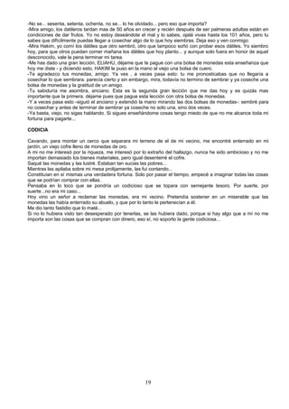 -No se... sesenta, setenta, ochenta, no se... lo he olvidado... pero eso que importa?
-Mira amigo, los datileros tardan mas de 50 años en crecer y recién después de ser palmeras adultas están en
condiciones de dar frutos. Yo no estoy deseándote el mal y lo sabes, ojalá vivas hasta los 101 años, pero tu
sabes que difícilmente puedas llegar a cosechar algo de lo que hoy siembras. Deja eso y ven conmigo.
-Mira Hakim, yo comí los dátiles que otro sembró, otro que tampoco soñó con probar esos dátiles. Yo siembro
hoy, para que otros puedan comer mañana los dátiles que hoy planto... y aunque solo fuera en honor de aquel
desconocido, vale la pena terminar mi tarea.
-Me has dado una gran lección, ELIAHU, déjame que te pague con una bolsa de monedas esta enseñanza que
hoy me diste - y diciendo esto, HAKIM le puso en la mano al viejo una bolsa de cuero.
-Te agradezco tus monedas, amigo. Ya ves , a veces pasa esto: tu me pronosticabas que no llegaría a
cosechar lo que sembrara. parecía cierto y sin embargo, mira, todavía no termino de sembrar y ya coseche una
bolsa de monedas y la gratitud de un amigo.
-Tu sabiduría me asombra, anciano. Esta es la segunda gran lección que me das hoy y es quizás mas
importante que la primera. déjame pues que pague esta lección con otra bolsa de monedas.
-Y a veces pasa esto -siguió el anciano y extendió la mano mirando las dos bolsas de monedas-: sembré para
no cosechar y antes de terminar de sembrar ya coseche no solo una, sino dos veces.
-Ya basta, viejo, no sigas hablando. Si sigues enseñándome cosas tengo miedo de que no me alcance toda mi
fortuna para pagarte...

CODICIA

Cavando, para montar un cerco que separara mi terreno de el de mi vecino, me encontré enterrado en mi
jardín, un viejo cofre lleno de monedas de oro.
A mi no me interesó por la riqueza, me interesó por lo extraño del hallazgo, nunca he sido ambicioso y no me
importan demasiado los bienes materiales, pero igual desenterré el cofre.
Saqué las monedas y las lustré. Estaban tan sucias las pobres...
Mientras las apilaba sobre mi mesa prolijamente, las fui contando...
Constituían en sí mismas una verdadera fortuna. Solo por pasar el tiempo, empecé a imaginar todas las cosas
que se podrían comprar con ellas.
Pensaba en lo loco que se pondría un codicioso que se topara con semejante tesoro. Por suerte, por
suerte...no era mi caso...
Hoy vino un señor a reclamar las monedas, era mi vecino. Pretendía sostener en un miserable que las
monedas las había enterrado su abuelo, y que por lo tanto le pertenecían a él.
Me dio tanto fastidio que lo maté...
Si no lo hubiera visto tan desesperado por tenerlas, se las hubiera dado, porque si hay algo que a mí no me
importa son las cosas que se compran con dinero, eso sí, no soporto la gente codiciosa...




                                                    19
 