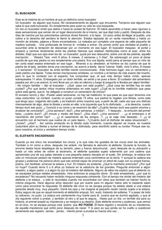 EL BUSCADOR

Esta es la historia de un hombre al que yo definiría como buscador
Un buscador es alguien que busca. No necesariamente es alguien que encuentra. Tampoco esa alguien que
sabe lo que está buscando. Es simplemente para quien su vida es una búsqueda.
Un día un buscador sintió que debía ir hacia la ciudad de Kammir. Él había aprendido a hacer caso riguroso a
esas sensaciones que venían de un lugar desconocido de sí mismo, así que dejó todo y partió. Después de dos
días de marcha por los polvorientos caminos divisó Kammir, a lo lejos. Un poco antes de llegar al pueblo, una
colina a la derecha del sendero le llamó la atención. Estaba tapizada de un verde maravilloso y había un
montón de árboles, pájaros y flores encantadoras. La rodeaba por completo una especie de valla pequeña de
madera lustrada… Una portezuela de bronce lo invitaba a entrar. De pronto sintió que olvidaba el pueblo y
sucumbió ante la tentación de descansar por un momento en ese lugar. El buscador traspaso el portal y
empezó a caminar lentamente entre las piedras blancas que estaban distribuidas como al azar, entre los
árboles. Dejó que sus ojos eran los de un buscador, quizá por eso descubrió, sobre una de las piedras, aquella
inscripción … “Abedul Tare, vivió 8 años, 6 meses, 2 semanas y 3 días”. Se sobrecogió un poco al darse
cuenta de que esa piedra no era simplemente una piedra. Era una lápida, sintió pena al pensar que un niño de
tan corta edad estaba enterrado en ese lugar… Mirando a su alrededor, el hombre se dio cuenta de que la
piedra de al lado, también tenía una inscripción, se acercó a leerla decía “Llamar Kalib, vivió 5 años, 8 meses
y 3 semanas”. El buscador se sintió terrible mente conmocionado. Este hermoso lugar, era un cementerio y
cada piedra una lápida. Todas tenían inscripciones similares: un nombre y el tiempo de vida exacto del muerto,
pero lo que lo contactó con el espanto, fue comprobar que, el que más tiempo había vivido, apenas
sobrepasaba 11 años. Embargado por un dolor terrible, se sentó y se puso a llorar. El cuidador del cementerio
pasaba por ahí y se acercó, lo miró llorar por un rato en silencio y luego le preguntó si lloraba por algún familiar.
- No ningún familiar – dijo el buscador - ¿Qué pasa con este pueblo?, ¿Qué cosa tan terrible hay en esta
ciudad? ¿Por qué tantos niños muertos enterrados en este lugar? ¿Cuál es la horrible maldición que pesa
sobre esta gente, que lo ha obligado a construir un cementerio de chicos?.
El anciano sonrió y dijo: -Puede usted serenarse, no hay tal maldición, lo que pasa es que aquí tenemos una
vieja costumbre. Le contaré: cuando un joven cumple 15 años, sus padres le regalan una libreta, como esta
que tengo aquí, colgando del cuello, y es tradición entre nosotros que, a partir de allí, cada vez que uno disfruta
intensamente de algo, abre la libreta y anota en ella: a la izquierda que fu lo disfrutado…, a la derecha, cuanto
tiempo duró ese gozo. ¿ Conoció a su novia y se enamoró de ella? ¿Cuánto tiempo duró esa pasión enorme y
el placer de conocerla?…¿Una semana?, dos?, ¿tres semanas y media?… Y después… la emoción del primer
beso, ¿cuánto duró?, ¿El minuto y medio del beso?, ¿Dos días?, ¿Una semana? … ¿y el embarazo o el
nacimiento del primer hijo? …, ¿y el casamiento de los amigos…?, ¿y el viaje más deseado…?, ¿y el
encuentro con el hermano que vuelve de un país lejano…?¿Cuánto duró el disfrutar de estas situaciones?…
¿horas?, ¿días?… Así vamos anotando en la libreta cada momento, cuando alguien se muere, es nuestra
costumbre abrir su libreta y sumar el tiempo de lo disfrutado, para escribirlo sobre su tumba. Porque ese es,
para nosotros, el único y verdadero tiempo vivido.

EL ELEFANTE ENCADENADO

Cuando yo era chico me encantaban los circos, y lo que más me gustaba de los circos eran los animales.
También a mí como a otros, después me enteré, me llamaba la atención el elefante. Durante la función, la
enrome bestia hacia despliegue de su tamaño, peso y fuerza descomunal... pero después de su actuación y
hasta un rato antes de volver al escenario, el elefante quedaba sujeto solamente por una cadena que
aprisionaba una de sus patas clavada a una pequeña estaca clavada en el suelo. Sin embargo, la estaca era
solo un minúsculo pedazo de madera apenas enterrado unos centímetros en la tierra. Y aunque la cadena era
gruesa y poderosa me parecía obvio que ese animal capaz de arrancar un árbol de cuajo con su propia fuerza,
podría, con facilidad, arrancar la estaca y huir. El misterio es evidente: ¿Qué lo mantiene entonces? ¿Por qué
no huye? Cuando tenía 5 o 6 años yo todavía en la sabiduría de los grandes. Pregunté entonces a algún
maestro, a algún padre, o a algún tío por el misterio del elefante. Alguno de ellos me explicó que el elefante no
se escapaba porque estaba amaestrado. Hice entonces la pregunta obvia: -Si está amaestrado, ¿por qué lo
encadenan? No recuerdo haber recibido ninguna respuesta coherente. Con el tiempo me olvide del misterio del
elefante y la estaca... y sólo lo recordaba cuando me encontraba con otros que también se habían hecho la
misma pregunta. Hace algunos años descubrí que por suerte para mí alguien había sido lo bastante sabio
como para encontrar la respuesta: El elefante del circo no se escapa porque ha estado atado a una estaca
parecida desde muy, muy pequeño. Cerré los ojos y me imaginé al pequeño recién nacido sujeto a la estaca.
Estoy seguro de que en aquel momento el elefantito empujó, tiró, sudó, tratando de soltarse. Y a pesar de todo
su esfuerzo, no pudo. La estaca era ciertamente muy fuerte para él. Juraría que se durmió agotado, y que al
día siguiente volvió a probar, y también al otro y al que le seguía... Hasta que un día, un terrible día para su
historia, el animal aceptó su impotencia y se resignó a su destino. Este elefante enorme y poderoso, que vemos
en el circo, no se escapa porque cree -pobre- que NO PUEDE. Él tiene registro y recuerdo de su impotencia,
de aquella impotencia que sintió poco después de nacer. Y lo peor es que jamás se ha vuelto a cuestionar
seriamente ese registro. Jamás... jamás... intentó poner a prueba su fuerza otra vez...
                                                         3
 